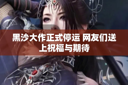 黑沙大作正式停运 网友们送上祝福与期待