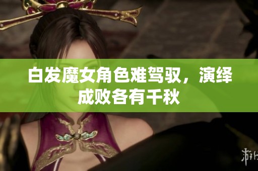 白发魔女角色难驾驭，演绎成败各有千秋