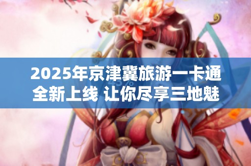 2025年京津冀旅游一卡通全新上线 让你尽享三地魅力