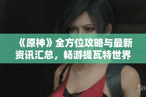 《原神》全方位攻略与最新资讯汇总，畅游提瓦特世界的必备指南