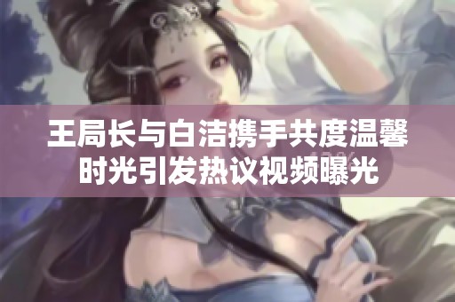 王局长与白洁携手共度温馨时光引发热议视频曝光