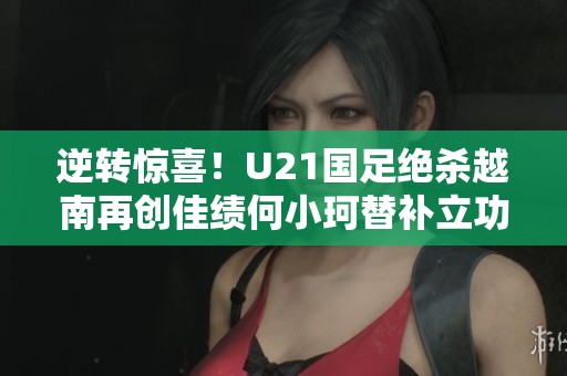 逆转惊喜！U21国足绝杀越南再创佳绩何小珂替补立功