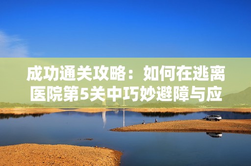 成功通关攻略：如何在逃离医院第5关中巧妙避障与应对挑战