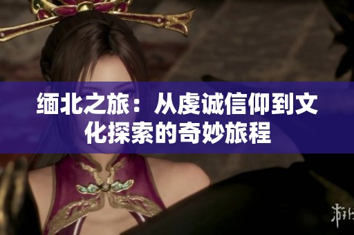 缅北之旅：从虔诚信仰到文化探索的奇妙旅程