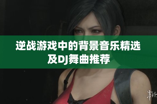 逆战游戏中的背景音乐精选及DJ舞曲推荐