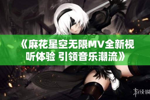 《麻花星空无限MV全新视听体验 引领音乐潮流》