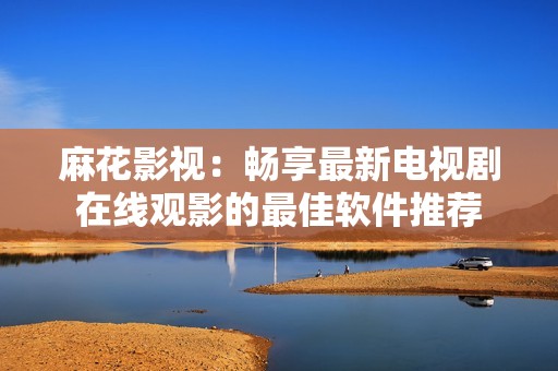 麻花影视：畅享最新电视剧在线观影的最佳软件推荐