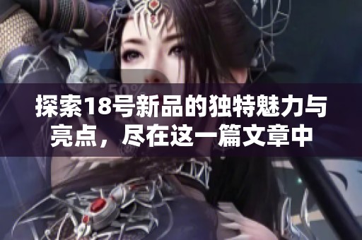 探索18号新品的独特魅力与亮点，尽在这一篇文章中