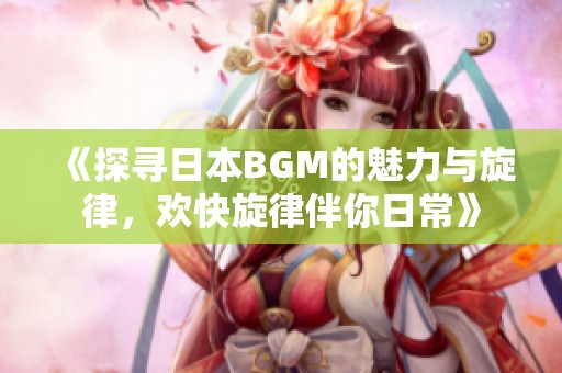 《探寻日本BGM的魅力与旋律，欢快旋律伴你日常》