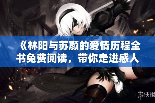 《林阳与苏颜的爱情历程全书免费阅读，带你走进感人结局》