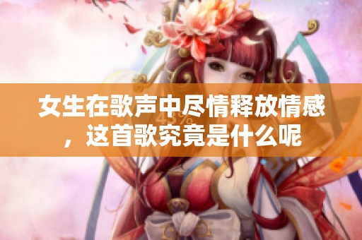 女生在歌声中尽情释放情感，这首歌究竟是什么呢