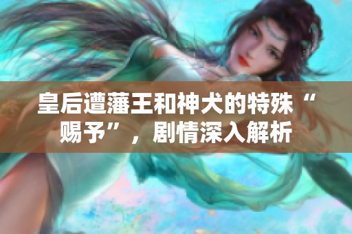 皇后遭藩王和神犬的特殊“赐予”，剧情深入解析