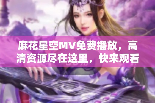 麻花星空MV免费播放，高清资源尽在这里，快来观看吧！