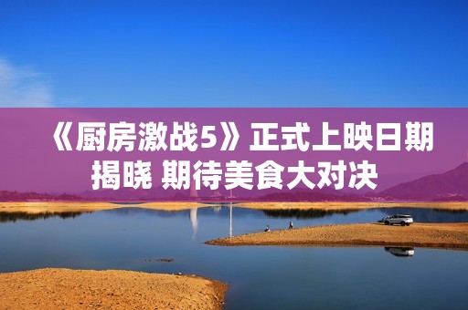 《厨房激战5》正式上映日期揭晓 期待美食大对决