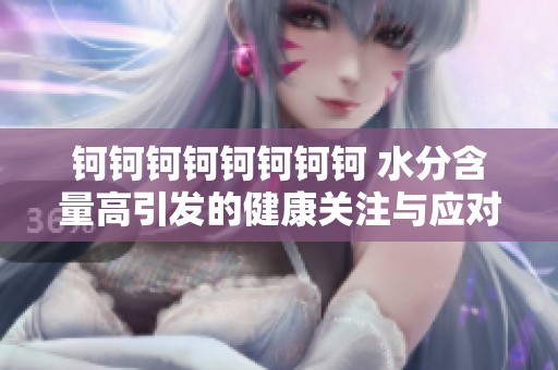 钶钶钶钶钶钶钶钶 水分含量高引发的健康关注与应对策略