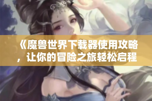 《魔兽世界下载器使用攻略，让你的冒险之旅轻松启程》