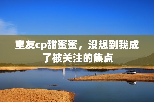 室友cp甜蜜蜜，没想到我成了被关注的焦点