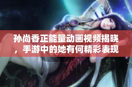 孙尚香正能量动画视频揭晓，手游中的她有何精彩表现？