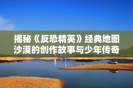 揭秘《反恐精英》经典地图沙漠的创作故事与少年传奇