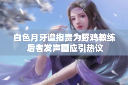 白色月牙遭指责为野鸡教练 后者发声回应引热议
