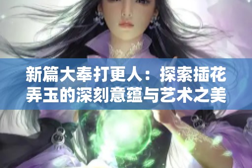 新篇大奉打更人：探索插花弄玉的深刻意蕴与艺术之美