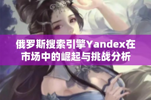 俄罗斯搜索引擎Yandex在市场中的崛起与挑战分析