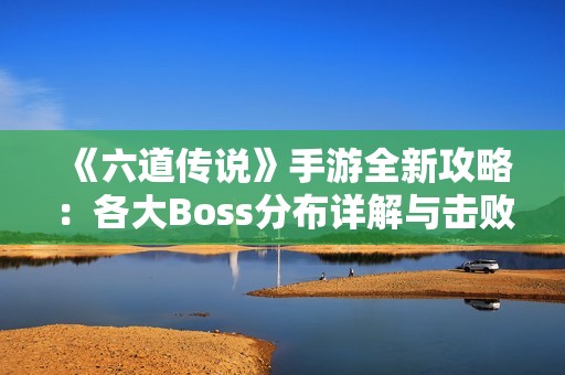 《六道传说》手游全新攻略：各大Boss分布详解与击败策略