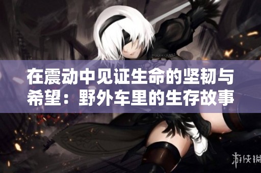 在震动中见证生命的坚韧与希望：野外车里的生存故事