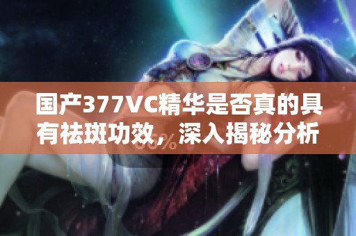 国产377VC精华是否真的具有祛斑功效，深入揭秘分析