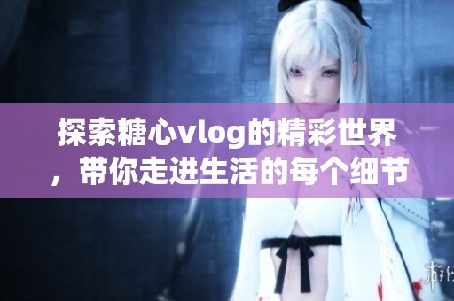探索糖心vlog的精彩世界，带你走进生活的每个细节