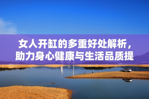 女人开缸的多重好处解析，助力身心健康与生活品质提升