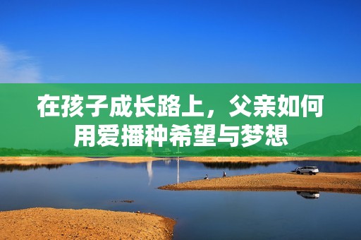 在孩子成长路上，父亲如何用爱播种希望与梦想