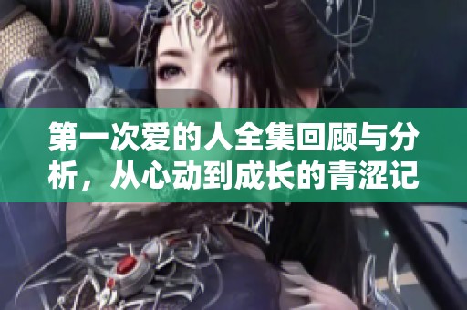 第一次爱的人全集回顾与分析，从心动到成长的青涩记忆