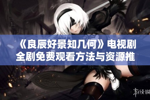 《良辰好景知几何》电视剧全剧免费观看方法与资源推荐