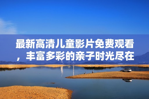 最新高清儿童影片免费观看，丰富多彩的亲子时光尽在其中
