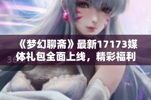 《梦幻聊斋》最新17173媒体礼包全面上线，精彩福利等你来拿！