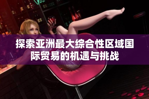 探索亚洲最大综合性区域国际贸易的机遇与挑战