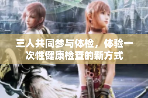 三人共同参与体检，体验一次性健康检查的新方式