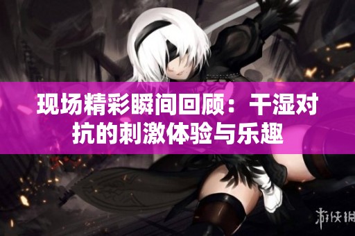 现场精彩瞬间回顾：干湿对抗的刺激体验与乐趣