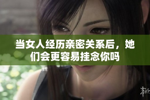 当女人经历亲密关系后，她们会更容易挂念你吗