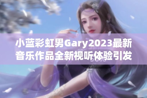 小蓝彩虹男Gary2023最新音乐作品全新视听体验引发热议