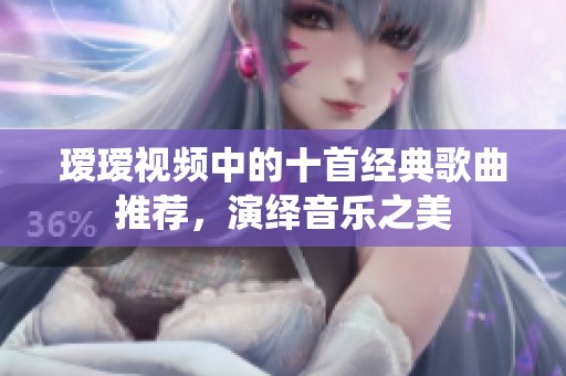 瑷瑷视频中的十首经典歌曲推荐，演绎音乐之美