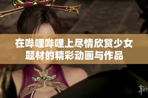 在哔哩哔哩上尽情欣赏少女题材的精彩动画与作品
