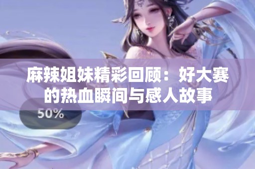 麻辣姐妹精彩回顾：好大赛的热血瞬间与感人故事