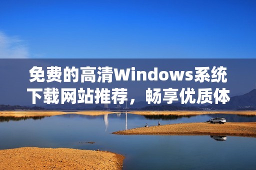 免费的高清Windows系统下载网站推荐，畅享优质体验