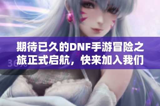 期待已久的DNF手游冒险之旅正式启航，快来加入我们吧！