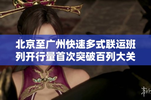 北京至广州快速多式联运班列开行量首次突破百列大关