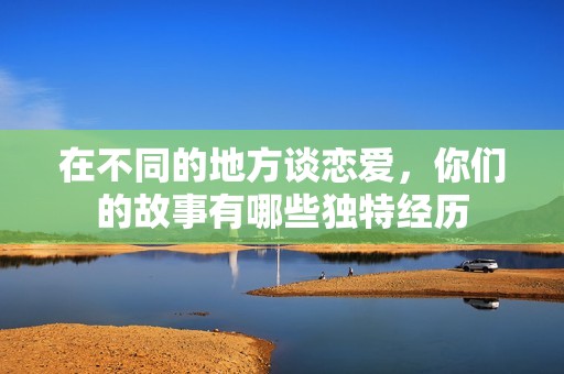 在不同的地方谈恋爱，你们的故事有哪些独特经历
