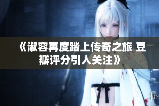 《淑容再度踏上传奇之旅 豆瓣评分引人关注》