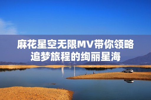 麻花星空无限MV带你领略追梦旅程的绚丽星海